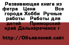 Развивающая книга из фетра › Цена ­ 7 000 - Все города Хобби. Ручные работы » Работы для детей   . Приморский край,Дальнереченск г.